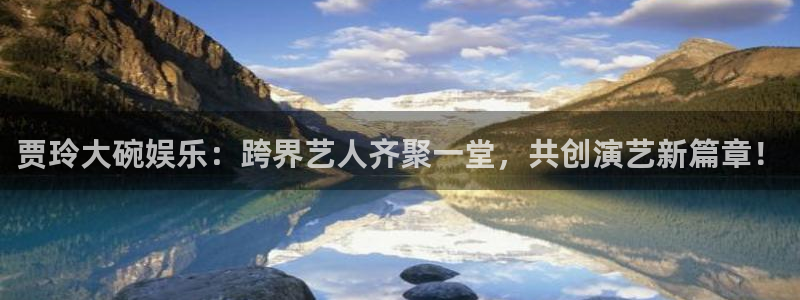环球360官网：贾玲大碗娱乐：跨界艺人齐聚一堂，共创演艺新篇章！